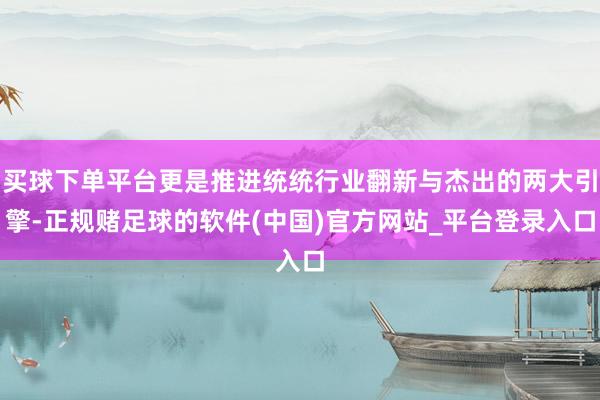 买球下单平台更是推进统统行业翻新与杰出的两大引擎-正规赌足球的软件(中国)官方网站_平台登录入口