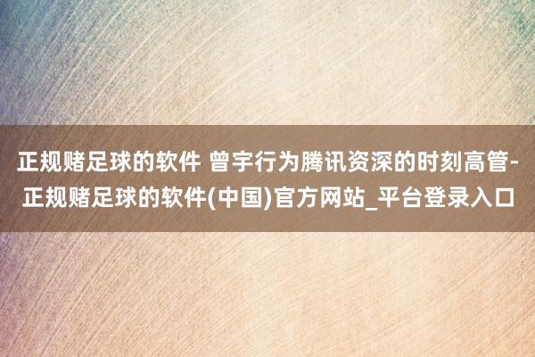 正规赌足球的软件 曾宇行为腾讯资深的时刻高管-正规赌足球的软件(中国)官方网站_平台登录入口