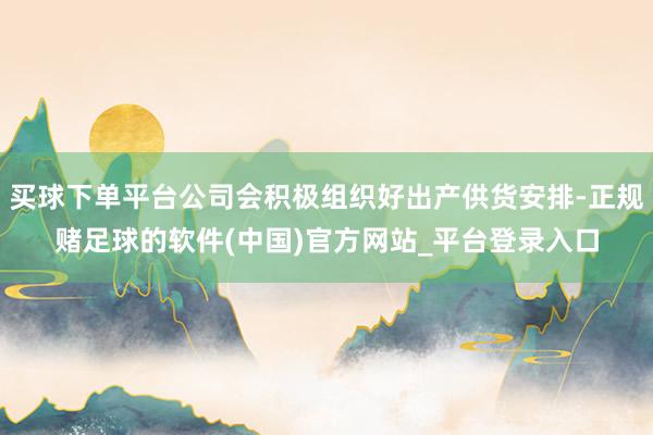 买球下单平台公司会积极组织好出产供货安排-正规赌足球的软件(中国)官方网站_平台登录入口