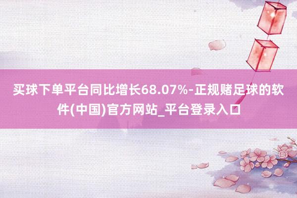 买球下单平台同比增长68.07%-正规赌足球的软件(中国)官方网站_平台登录入口