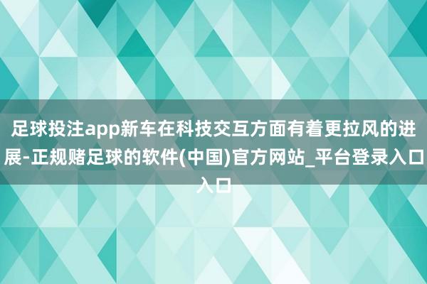 足球投注app新车在科技交互方面有着更拉风的进展-正规赌足球的软件(中国)官方网站_平台登录入口