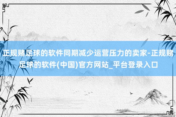 正规赌足球的软件同期减少运营压力的卖家-正规赌足球的软件(中国)官方网站_平台登录入口