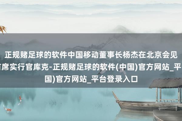 正规赌足球的软件中国移动董事长杨杰在北京会见苹果公司首席实行官库克-正规赌足球的软件(中国)官方网站_平台登录入口