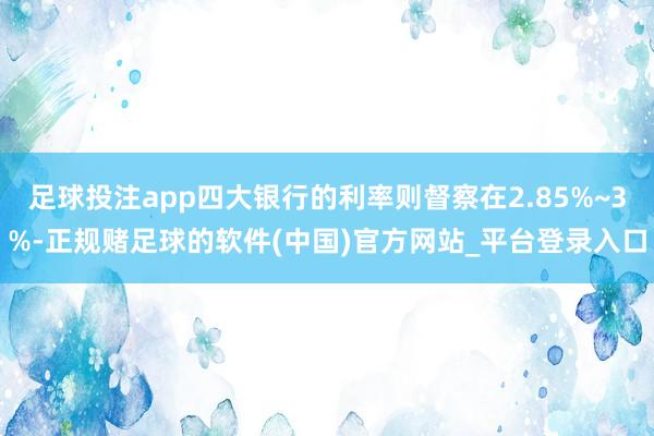 足球投注app四大银行的利率则督察在2.85%~3%-正规赌足球的软件(中国)官方网站_平台登录入口