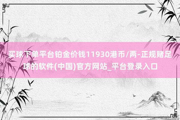 买球下单平台铂金价钱11930港币/两-正规赌足球的软件(中国)官方网站_平台登录入口