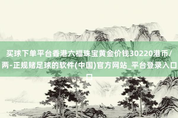 买球下单平台香港六福珠宝黄金价钱30220港币/两-正规赌足球的软件(中国)官方网站_平台登录入口