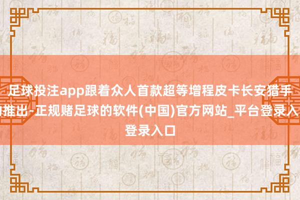 足球投注app跟着众人首款超等增程皮卡长安猎手的推出-正规赌足球的软件(中国)官方网站_平台登录入口