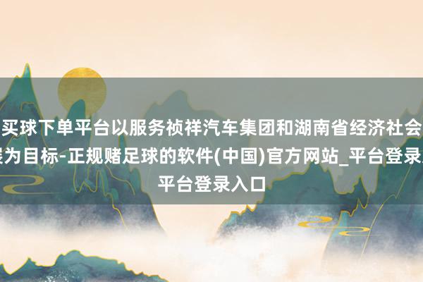 买球下单平台以服务祯祥汽车集团和湖南省经济社会发展为目标-正规赌足球的软件(中国)官方网站_平台登录入口