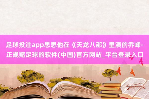 足球投注app思思他在《天龙八部》里演的乔峰-正规赌足球的软件(中国)官方网站_平台登录入口