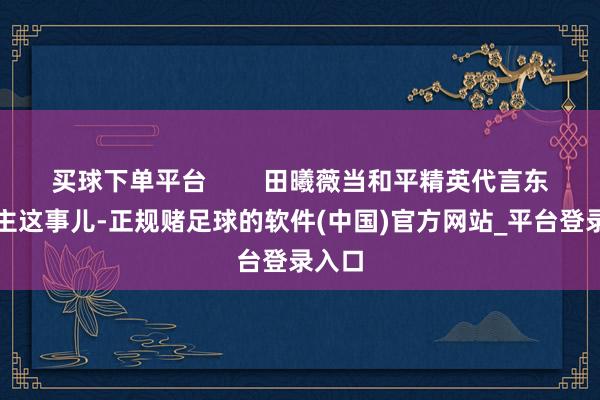 买球下单平台        田曦薇当和平精英代言东说念主这事儿-正规赌足球的软件(中国)官方网站_平台登录入口