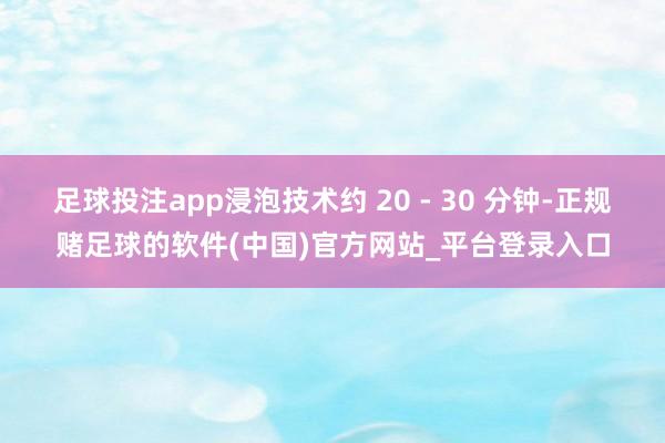 足球投注app浸泡技术约 20 - 30 分钟-正规赌足球的软件(中国)官方网站_平台登录入口