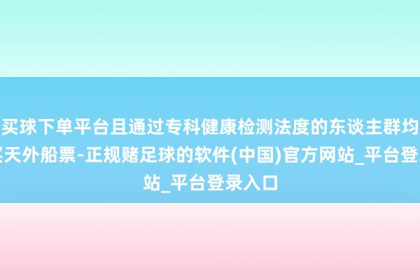 买球下单平台且通过专科健康检测法度的东谈主群均可购买天外船票-正规赌足球的软件(中国)官方网站_平台登录入口