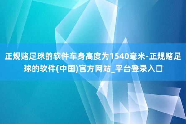 正规赌足球的软件车身高度为1540毫米-正规赌足球的软件(中国)官方网站_平台登录入口