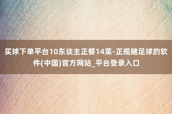 买球下单平台10东谈主正餐14菜-正规赌足球的软件(中国)官方网站_平台登录入口