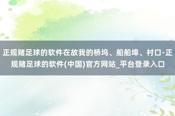 正规赌足球的软件在故我的桥坞、船船埠、村口-正规赌足球的软件(中国)官方网站_平台登录入口