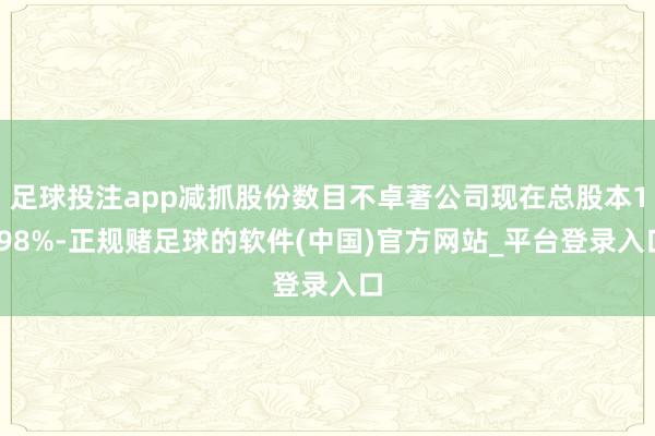 足球投注app减抓股份数目不卓著公司现在总股本1.98%-正规赌足球的软件(中国)官方网站_平台登录入口