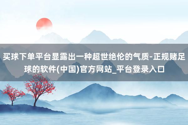 买球下单平台显露出一种超世绝伦的气质-正规赌足球的软件(中国)官方网站_平台登录入口