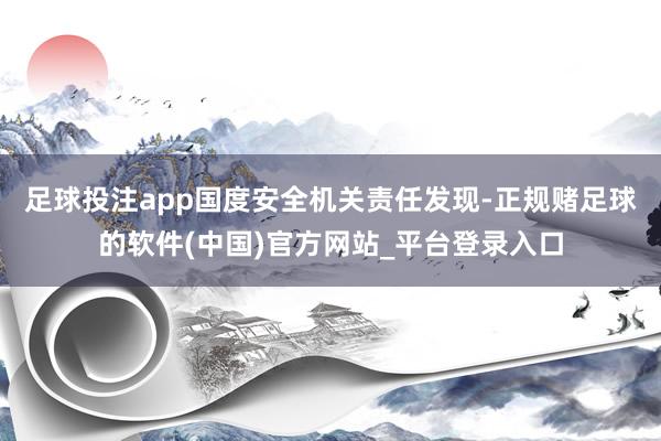 足球投注app国度安全机关责任发现-正规赌足球的软件(中国)官方网站_平台登录入口