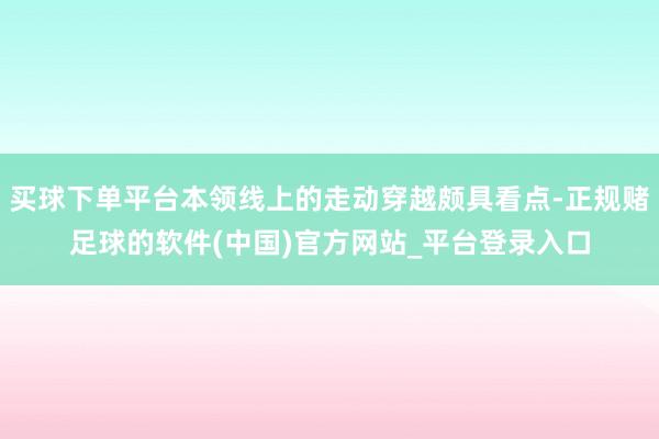 买球下单平台本领线上的走动穿越颇具看点-正规赌足球的软件(中国)官方网站_平台登录入口