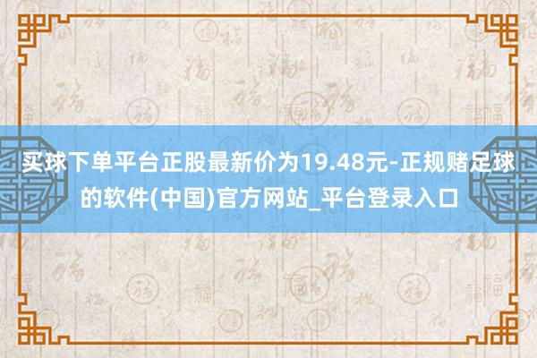 买球下单平台正股最新价为19.48元-正规赌足球的软件(中国)官方网站_平台登录入口