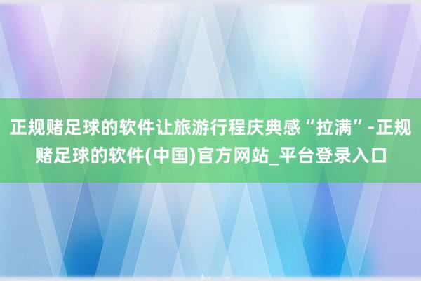 正规赌足球的软件让旅游行程庆典感“拉满”-正规赌足球的软件(中国)官方网站_平台登录入口