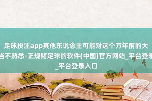 足球投注app其他东说念主可能对这个万年前的大而无当不熟悉-正规赌足球的软件(中国)官方网站_平台登录入口