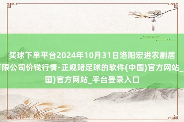 买球下单平台2024年10月31日洛阳宏进农副居品批发阛阓有限公司价钱行情-正规赌足球的软件(中国)官方网站_平台登录入口