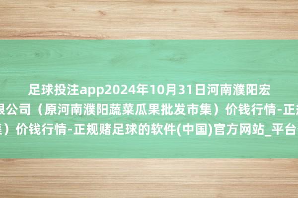 足球投注app2024年10月31日河南濮阳宏进农副产物批发市集有限公司（原河南濮阳蔬菜瓜果批发市集）价钱行情-正规赌足球的软件(中国)官方网站_平台登录入口