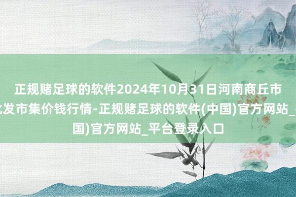 正规赌足球的软件2024年10月31日河南商丘市农居品中心批发市集价钱行情-正规赌足球的软件(中国)官方网站_平台登录入口