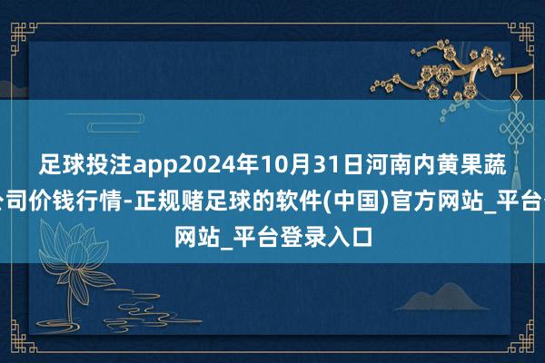 足球投注app2024年10月31日河南内黄果蔬城有限公司价钱行情-正规赌足球的软件(中国)官方网站_平台登录入口