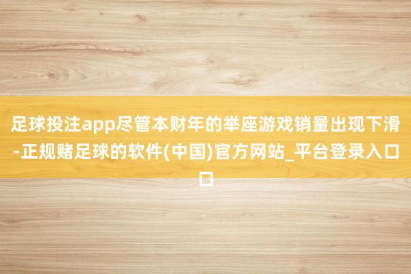 足球投注app尽管本财年的举座游戏销量出现下滑-正规赌足球的软件(中国)官方网站_平台登录入口