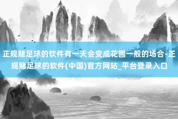 正规赌足球的软件有一天会变成花圃一般的场合-正规赌足球的软件(中国)官方网站_平台登录入口