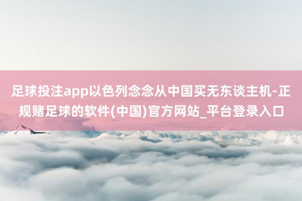 足球投注app以色列念念从中国买无东谈主机-正规赌足球的软件(中国)官方网站_平台登录入口