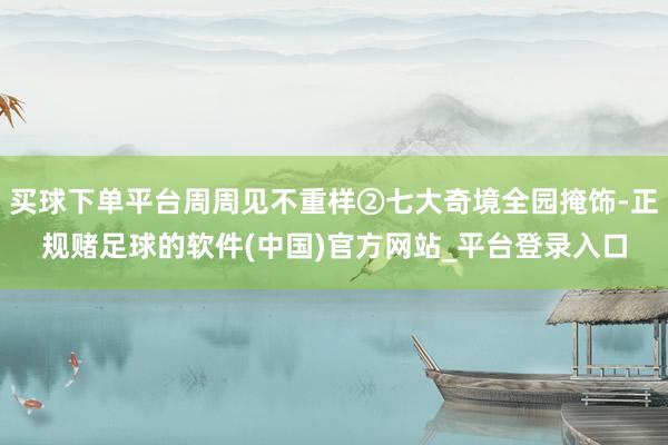 买球下单平台周周见不重样②七大奇境全园掩饰-正规赌足球的软件(中国)官方网站_平台登录入口