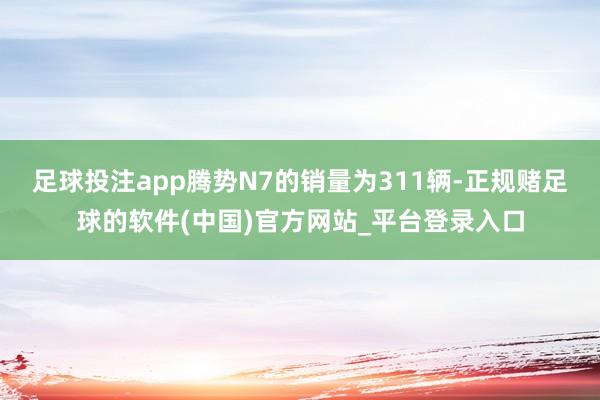 足球投注app腾势N7的销量为311辆-正规赌足球的软件(中国)官方网站_平台登录入口