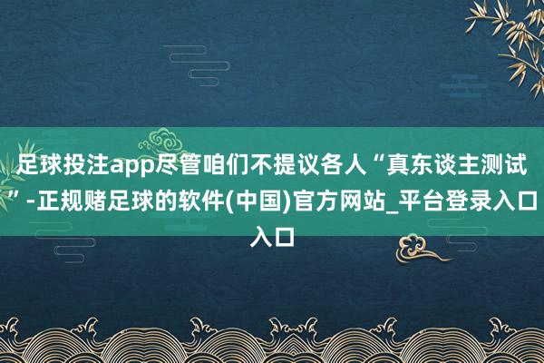 足球投注app尽管咱们不提议各人“真东谈主测试”-正规赌足球的软件(中国)官方网站_平台登录入口