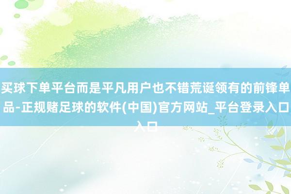 买球下单平台而是平凡用户也不错荒诞领有的前锋单品-正规赌足球的软件(中国)官方网站_平台登录入口