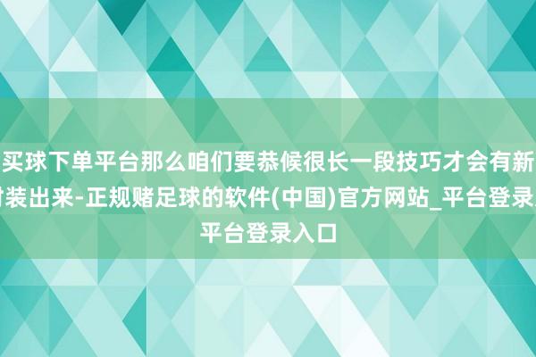 买球下单平台那么咱们要恭候很长一段技巧才会有新的时装出来-正规赌足球的软件(中国)官方网站_平台登录入口