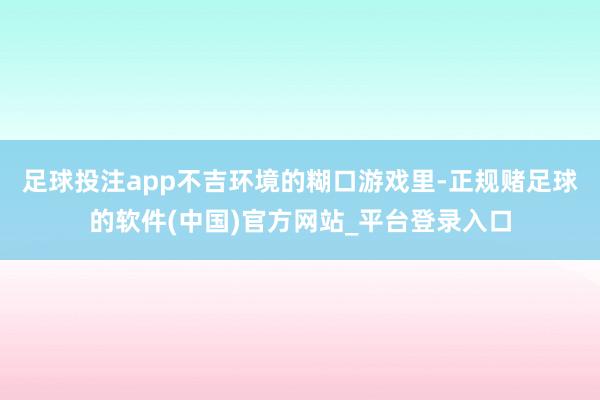 足球投注app不吉环境的糊口游戏里-正规赌足球的软件(中国)官方网站_平台登录入口