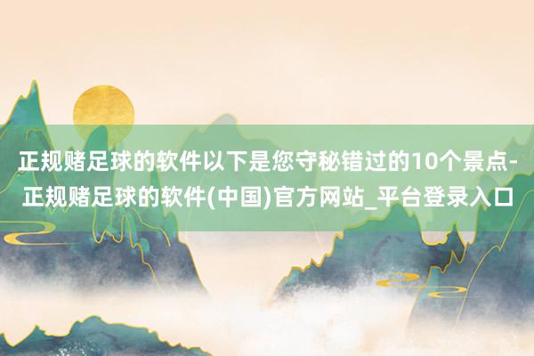 正规赌足球的软件以下是您守秘错过的10个景点-正规赌足球的软件(中国)官方网站_平台登录入口