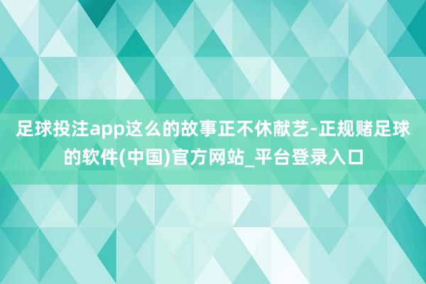 足球投注app这么的故事正不休献艺-正规赌足球的软件(中国)官方网站_平台登录入口