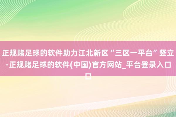 正规赌足球的软件助力江北新区“三区一平台”竖立-正规赌足球的软件(中国)官方网站_平台登录入口