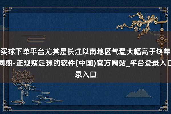 买球下单平台尤其是长江以南地区气温大幅高于终年同期-正规赌足球的软件(中国)官方网站_平台登录入口