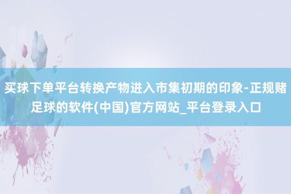 买球下单平台转换产物进入市集初期的印象-正规赌足球的软件(中国)官方网站_平台登录入口