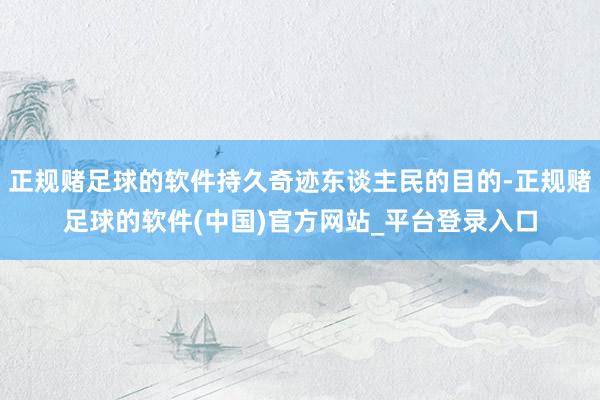 正规赌足球的软件持久奇迹东谈主民的目的-正规赌足球的软件(中国)官方网站_平台登录入口