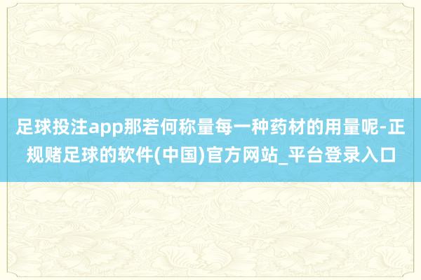 足球投注app那若何称量每一种药材的用量呢-正规赌足球的软件(中国)官方网站_平台登录入口