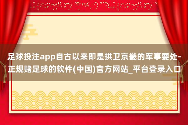 足球投注app自古以来即是拱卫京畿的军事要处-正规赌足球的软件(中国)官方网站_平台登录入口