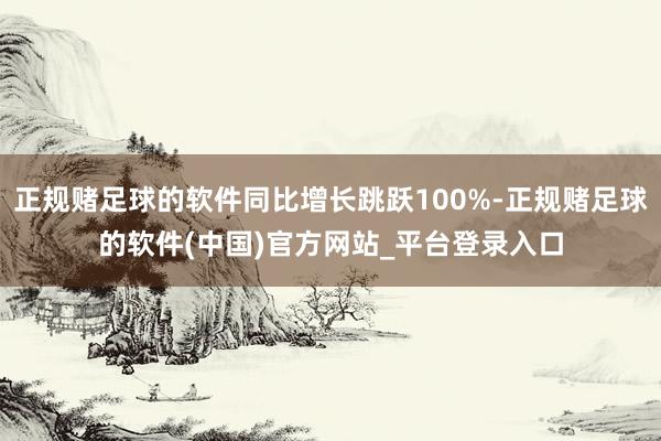 正规赌足球的软件同比增长跳跃100%-正规赌足球的软件(中国)官方网站_平台登录入口