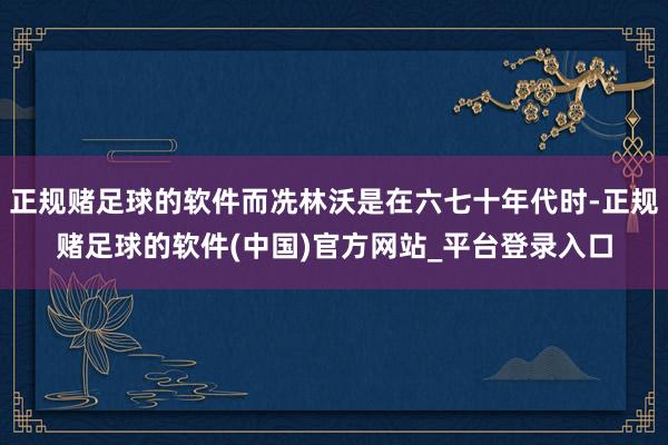 正规赌足球的软件而冼林沃是在六七十年代时-正规赌足球的软件(中国)官方网站_平台登录入口