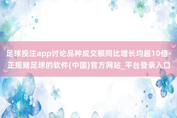 足球投注app讨论品种成交额同比增长均超10倍-正规赌足球的软件(中国)官方网站_平台登录入口